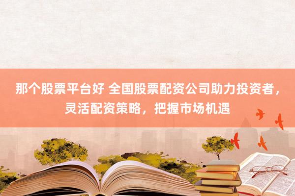 那个股票平台好 全国股票配资公司助力投资者,灵活配资策略,把握市场机遇