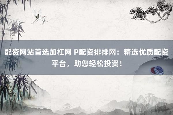 配资网站首选加杠网 P配资排排网：精选优质配资平台，助您轻松投资！