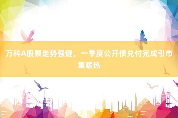 万科A股票走势强健，一季度公开债兑付完成引市集暖热