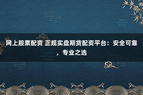 网上股票配资 正规实盘期货配资平台：安全可靠，专业之选