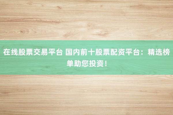 在线股票交易平台 国内前十股票配资平台：精选榜单助您投资！