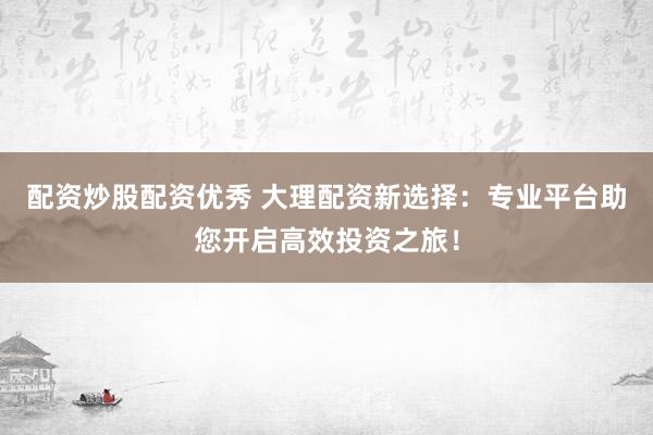 配资炒股配资优秀 大理配资新选择：专业平台助您开启高效投资之旅！