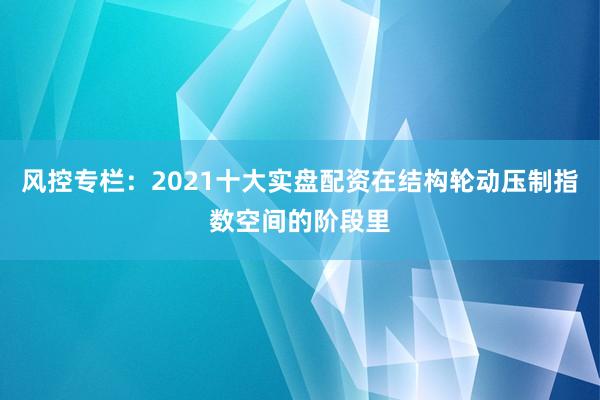 风控专栏：2021十大实盘配资在结构轮动压制指数空间的阶段里