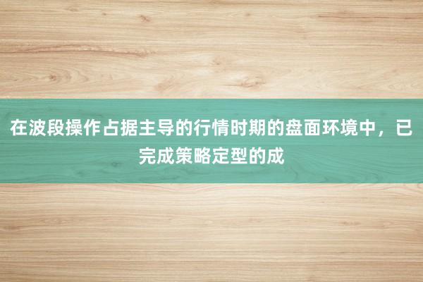 在波段操作占据主导的行情时期的盘面环境中，已完成策略定型的成