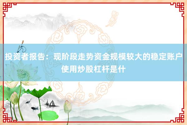 投资者报告：现阶段走势资金规模较大的稳定账户使用炒股杠杆是什