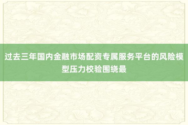 过去三年国内金融市场配资专属服务平台的风险模型压力校验围绕最