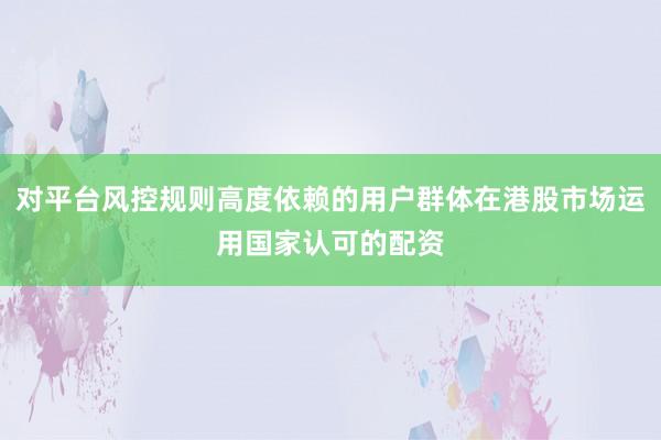 对平台风控规则高度依赖的用户群体在港股市场运用国家认可的配资