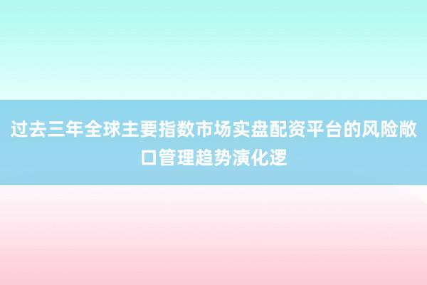 过去三年全球主要指数市场实盘配资平台的风险敞口管理趋势演化逻