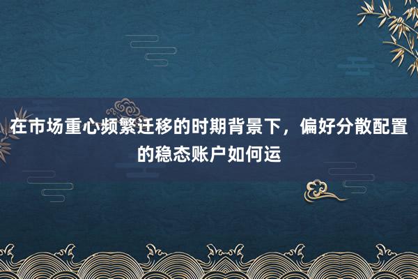 在市场重心频繁迁移的时期背景下，偏好分散配置的稳态账户如何运
