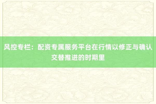 风控专栏：配资专属服务平台在行情以修正与确认交替推进的时期里