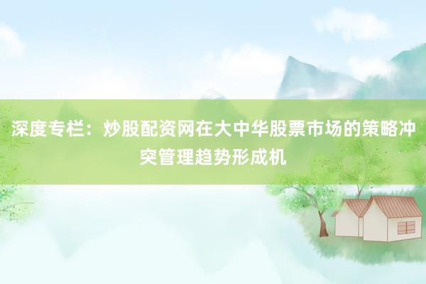 深度专栏：炒股配资网在大中华股票市场的策略冲突管理趋势形成机