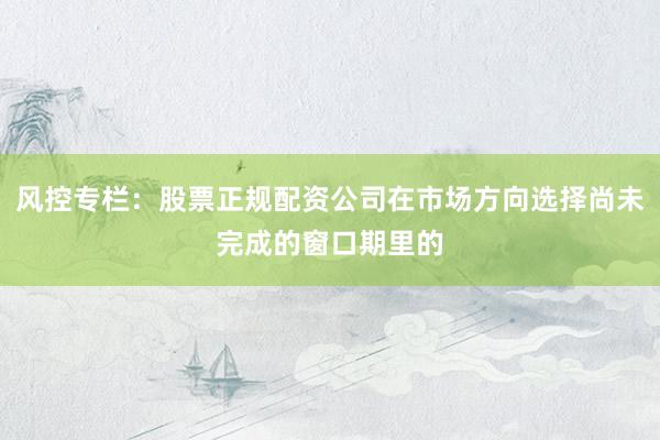 风控专栏：股票正规配资公司在市场方向选择尚未完成的窗口期里的