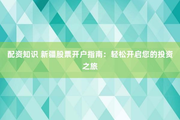 配资知识 新疆股票开户指南：轻松开启您的投资之旅