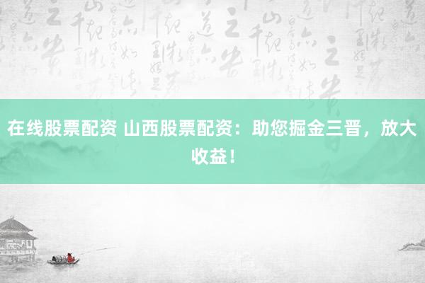 在线股票配资 山西股票配资：助您掘金三晋，放大收益！