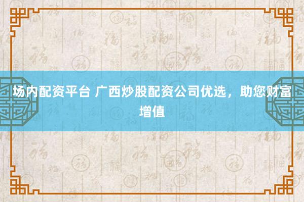 场内配资平台 广西炒股配资公司优选，助您财富增值