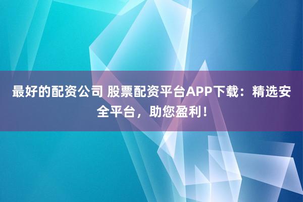 最好的配资公司 股票配资平台APP下载：精选安全平台，助您盈利！