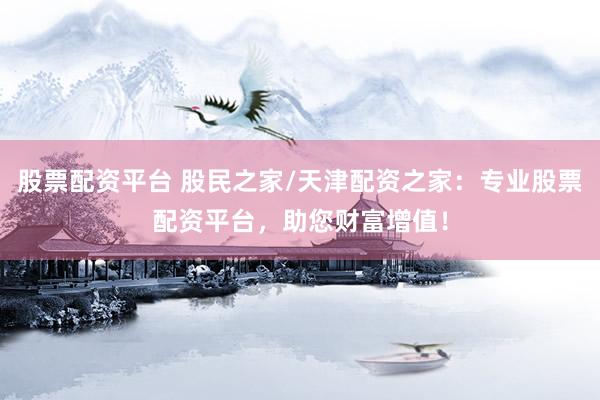 股票配资平台 股民之家/天津配资之家：专业股票配资平台，助您财富增值！