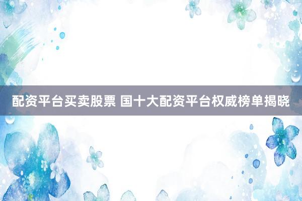 配资平台买卖股票 国十大配资平台权威榜单揭晓