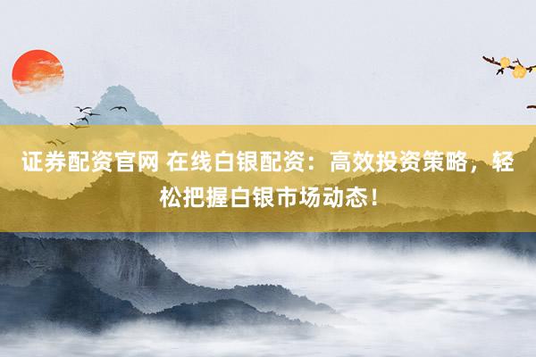 证券配资官网 在线白银配资:高效投资策略,轻松把握白银市场动态!