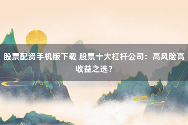 股票配资手机版下载 股票十大杠杆公司：高风险高收益之选？