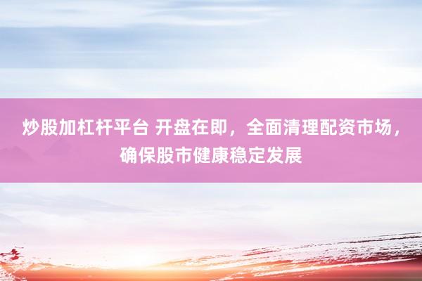 炒股加杠杆平台 开盘在即，全面清理配资市场，确保股市健康稳定发展