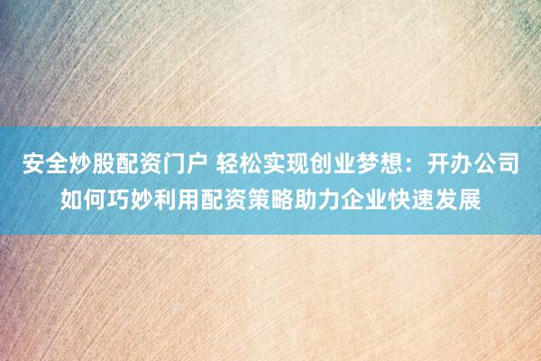 安全炒股配资门户 轻松实现创业梦想：开办公司如何巧妙利用配资策略助力企业快速发展