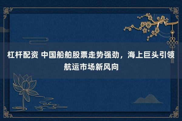 杠杆配资 中国船舶股票走势强劲,海上巨头引领航运市场新风向