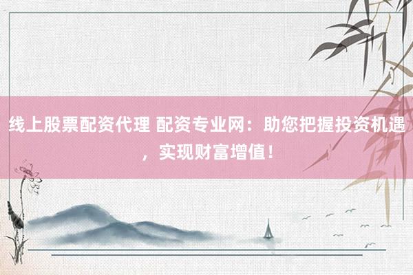 线上股票配资代理 配资专业网：助您把握投资机遇，实现财富增值！