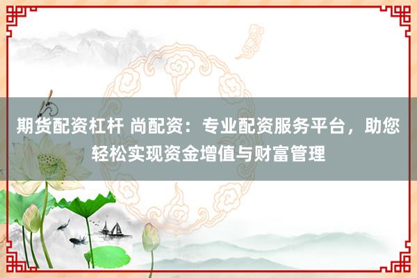 期货配资杠杆 尚配资：专业配资服务平台，助您轻松实现资金增值与财富管理