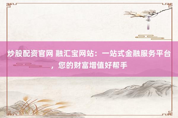 炒股配资官网 融汇宝网站：一站式金融服务平台，您的财富增值好帮手