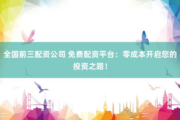 全国前三配资公司 免费配资平台：零成本开启您的投资之路！