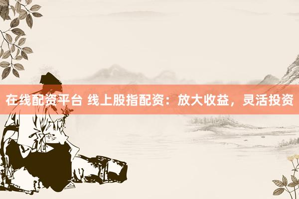 在线配资平台 线上股指配资：放大收益，灵活投资