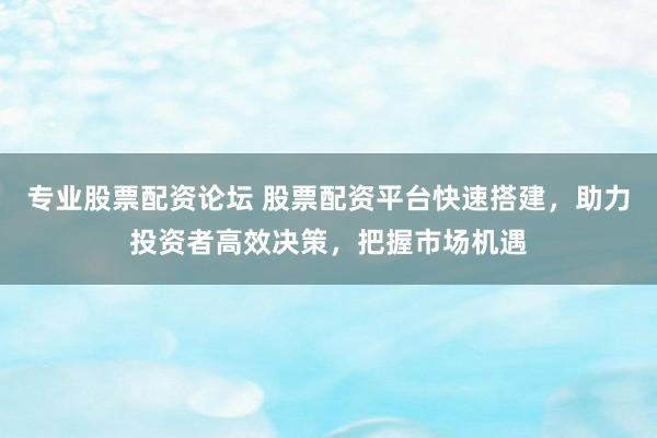 专业股票配资论坛 股票配资平台快速搭建，助力投资者高效决策，把握市场机遇