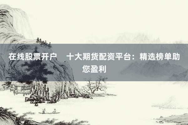 在线股票开户    十大期货配资平台：精选榜单助您盈利