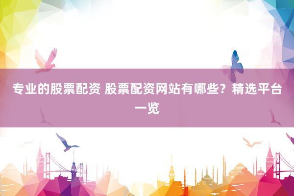 专业的股票配资 股票配资网站有哪些？精选平台一览
