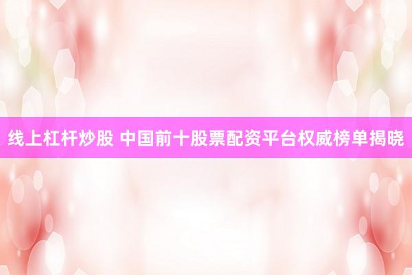 线上杠杆炒股 中国前十股票配资平台权威榜单揭晓