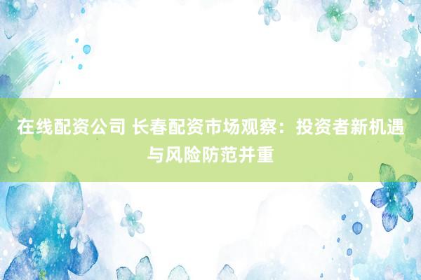 在线配资公司 长春配资市场观察：投资者新机遇与风险防范并重