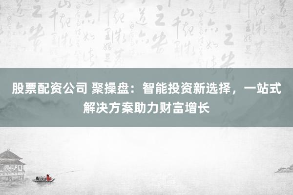 股票配资公司 聚操盘：智能投资新选择，一站式解决方案助力财富增长