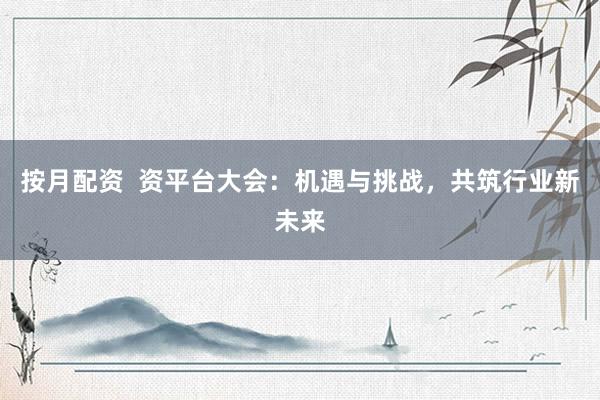 按月配资  资平台大会：机遇与挑战，共筑行业新未来