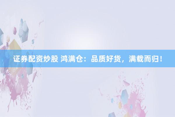 证券配资炒股 鸿满仓：品质好货，满载而归！