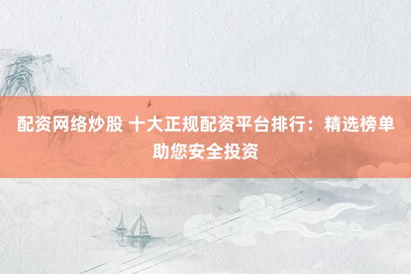 配资网络炒股 十大正规配资平台排行：精选榜单助您安全投资