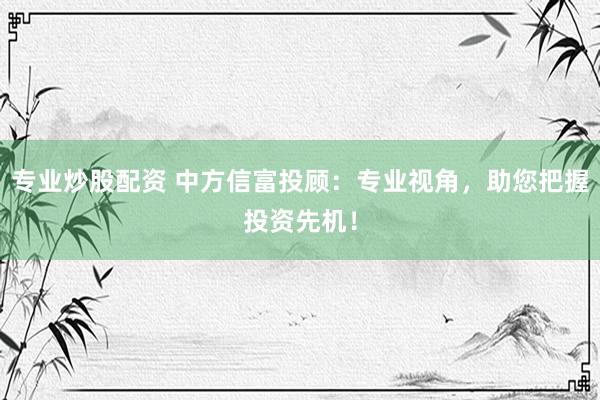 专业炒股配资 中方信富投顾：专业视角，助您把握投资先机！