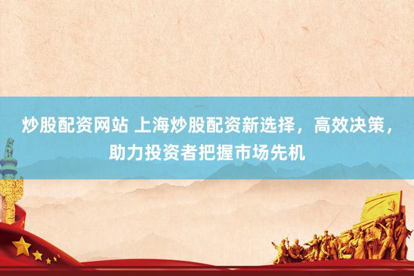 炒股配资网站 上海炒股配资新选择，高效决策，助力投资者把握市场先机