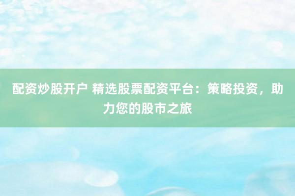 配资炒股开户 精选股票配资平台：策略投资，助力您的股市之旅