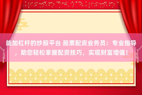 能加杠杆的炒股平台 股票配资业务员：专业指导，助您轻松掌握配资技巧，实现财富增值！