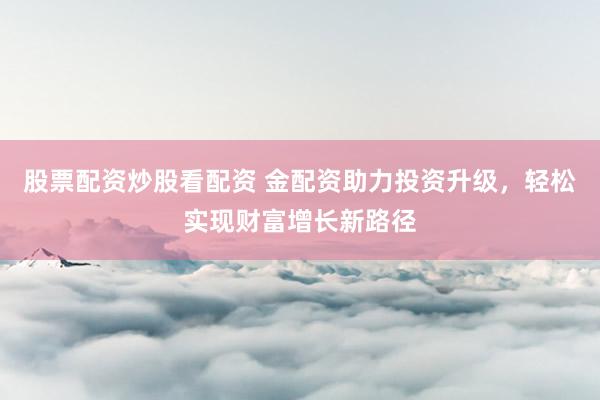 股票配资炒股看配资 金配资助力投资升级，轻松实现财富增长新路径