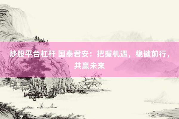 炒股平台杠杆 国泰君安：把握机遇，稳健前行，共赢未来