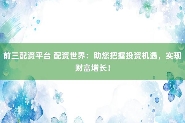 前三配资平台 配资世界：助您把握投资机遇，实现财富增长！