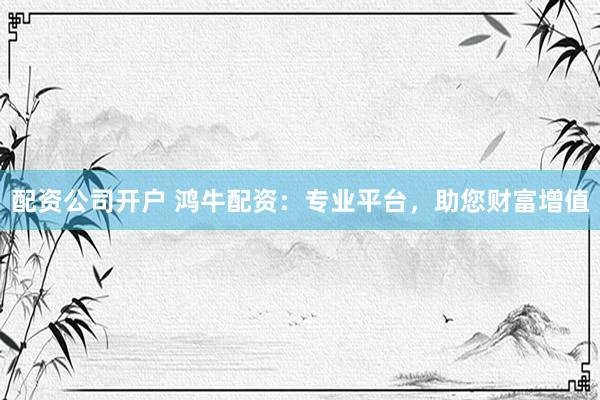 配资公司开户 鸿牛配资：专业平台，助您财富增值