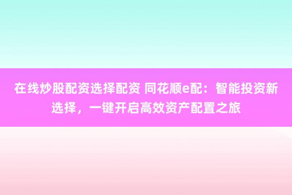 在线炒股配资选择配资 同花顺e配：智能投资新选择，一键开启高效资产配置之旅